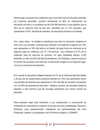 Desde luego, el grueso de la población que cursa este nivel se encuentra atendido
por primarias generales, quienes representan el 66% de instituciones de
educación primaria y su población es de 678 506 alumnos, lo que significa que el
83% de la matrícula total de ese año, atendidos por 21 791 docentes, que
representan el 79% del total de maestros de educación primaria en el estado.




Con estas cifras, se resalta la importancia que tiene la educación indígena en
este nivel. Las escuelas primarias que atienden a la población indígena son 746,
que representan el 16% del total en el estado; de igual forma su matrícula es el
segundo lugar en cobertura, con 71 119 alumnos que simboliza el 8.7% de la
población total de alumnos de primaria. En esta modalidad laboran 2,476
docentes, es decir el 8.9% del total de profesores. Sin embargo, a pesar de que en
el número de escuelas y de matrícula, la educación indígena es el segundo lugar,
no lo es en el número de docentes.




Aun cuando la educación indígena atiende a 8.7% de la matrícula total del estado
y de que las de sostenimiento particular atienden al 7.6%; las particulares tienen
una plantilla de docentes que representa el 10% del total de docentes comparada
con un 8.9% de docentes de educación indígena; es decir, las escuelas indígenas
atienden a más alumnos que las escuelas particulares con menor número de
docentes.




Para entender mejor este fenómeno y sus implicaciones, a continuación se
analizarán los indicadores de relación de las dos primeras modalidades: General y
Particular, para posteriormente, respetando las particularidades del nivel
Preescolar, realizar un comparativo con la Primaria Indígena y CONAFE.




                                       27
 