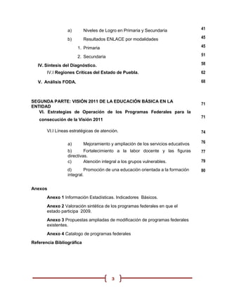 a)        Niveles de Logro en Primaria y Secundaria               41

                 b)        Resultados ENLACE por modalidades                       45

                       1. Primaria                                                 45

                       2. Secundaria                                               51

   IV. Síntesis del Diagnóstico.                                                   58

       IV.I Regiones Críticas del Estado de Puebla.                                62

   V. Análisis FODA.                                                               68



SEGUNDA PARTE: VISIÓN 2011 DE LA EDUCACIÓN BÁSICA EN LA
                                                                                   71
ENTIDAD
   VI. Estrategias de Operación de los Programas Federales para la
                                                                                   71
   consecución de la Visión 2011

       VI.I Líneas estratégicas de atención.                                       74

                 a)        Mejoramiento y ampliación de los servicios educativos   76
                 b)       Fortalecimiento a la labor docente y las figuras         77
                 directivas.
                 c)       Atención integral a los grupos vulnerables.              79
                 d)       Promoción de una educación orientada a la formación      80
                 integral.


Anexos
       Anexo 1 Información Estadísticas. Indicadores Básicos.
       Anexo 2 Valoración sintética de los programas federales en que el
       estado participa 2009.
       Anexo 3 Propuestas ampliadas de modificación de programas federales
       existentes.
       Anexo 4 Catalogo de programas federales
Referencia Bibliográfica




                                         3
 