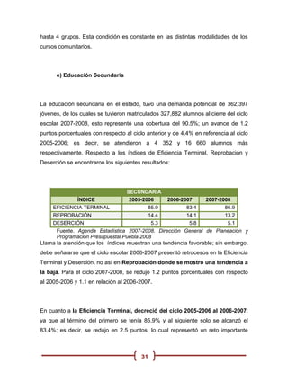 hasta 4 grupos. Esta condición es constante en las distintas modalidades de los
cursos comunitarios.




      e) Educación Secundaria




La educación secundaria en el estado, tuvo una demanda potencial de 362,397
jóvenes, de los cuales se tuvieron matriculados 327,882 alumnos al cierre del ciclo
escolar 2007-2008, esto representó una cobertura del 90.5%; un avance de 1.2
puntos porcentuales con respecto al ciclo anterior y de 4.4% en referencia al ciclo
2005-2006; es decir, se atendieron a 4 352 y 16 660 alumnos más
respectivamente. Respecto a los índices de Eficiencia Terminal, Reprobación y
Deserción se encontraron los siguientes resultados:




                                 SECUNDARIA
              ÍNDICE              2005-2006     2006-2007     2007-2008
     EFICIENCIA TERMINAL                  85.9         83.4          86.9
     REPROBACIÓN                          14.4         14.1          13.2
     DESERCIÓN                             5.3          5.8           5.1
      Fuente. Agenda Estadística 2007-2008. Dirección General de Planeación y
      Programación Presupuestal Puebla 2008
Llama la atención que los índices muestran una tendencia favorable; sin embargo,
debe señalarse que el ciclo escolar 2006-2007 presentó retrocesos en la Eficiencia
Terminal y Deserción, no así en Reprobación donde se mostró una tendencia a
la baja. Para el ciclo 2007-2008, se redujo 1.2 puntos porcentuales con respecto
al 2005-2006 y 1.1 en relación al 2006-2007.




En cuanto a la Eficiencia Terminal, decreció del ciclo 2005-2006 al 2006-2007:
ya que al término del primero se tenía 85.9% y al siguiente solo se alcanzó el
83.4%; es decir, se redujo en 2.5 puntos, lo cual representó un reto importante



                                        31
 