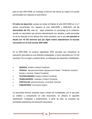 para el ciclo 2007-2008; sin embargo al término del mismo se mejoró 3.5 puntos
porcentuales con respecto al ciclo anterior.




El índice de deserción, aunque se redujo al finalizar el ciclo 2007-2008 en .2 y.7
puntos porcentuales con respecto al ciclo 2005-2006 y 2006-2007, no ha
descendido del 5%; esto es,         sigue existiendo un porcentaje de la población
escolar en secundaria que termina abandonando sus estudios y este porcentaje
no se ha reducido en los últimos tres ciclos escolares, por lo que aún persiste la
deuda con 16 722 alumnos que por algún motivo abandonaron la escuela
secundaria en el ciclo escolar 2007-2008.




En el 2007-2008, se tuvieron registradas 2097 escuelas que impartieron la
educación secundaria en sus distintas modalidades, y fueron atendidas por 18,130
docentes. Por su origen y sostenimiento, se distinguen las siguientes modalidades:




       GENERAL: Estatal y Federal Transferido
       TÉCNICA: Agropecuaria Estatal, Agropecuaria Federal Transferido, Industrial
        Estatal e Industrial Federal Transferido
       TELESECUNDARIA: Estatal y Federal Transferido
       TRABAJADORES: Estatales y Federal Transferido
       PARTICULAR: General particular y Industrial Particular
       COMUNITARIA: Comunitaria Federal



La secundaria técnica, presenta mayor número de modalidades, por lo que para
su análisis y comparación en este documento, se utilizará la siguiente
clasificación: modalidad y sostenimiento. A partir de ésta, se muestran las
principales estadísticas de educación secundaria:




                                           32
 