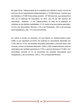De igual forma, Telesecundaria es la modalidad que atiende a mayor número de
alumnos; las de sostenimiento estatal atendieron a 79 956 alumnos, mientras que
las federales a 47 999. Entre ambas sumaron 127 955 alumnos, que representó el
39% de la matrícula de secundaria; es decir, casi 40 de 100 alumnos de
secundaria,   asistieron   a una Telesecundaria. El resto de la población se
distribuye en las distintas modalidades: 31.7% asistió a las secundarias generales,
21.2% a las Secundarias Técnicas, 7.3% a las Particulares, .52% a las escuelas
para trabajadores y solo .11% a las comunitarias.




En cuanto al número de docentes, los que laboran en Telesecundaria suman
5,899, lo que representa el 32.5%; los docentes en secundarias Generales son
5,736, esto es 31.6%; las escuelas secundaria particulares y técnicas tienen casi
el mismo número de docentes laborando: 3,206 y 3,097 respectivamente; para las
particulares ese cantidad representa el 17.6% y para las técnicas el 17.08%. Con
porcentajes menores al 1% se encuentran las escuelas Secundarias para
trabajadores y las comunitarias: .89% y .15% correspondientemente.




                                        34
 