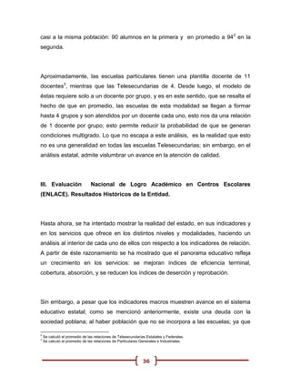 casi a la misma población: 90 alumnos en la primera y en promedio a 94 2 en la
segunda.




Aproximadamente, las escuelas particulares tienen una plantilla docente de 11
docentes3, mientras que las Telesecundarias de 4. Desde luego, el modelo de
éstas requiere solo a un docente por grupo, y es en este sentido, que se resalta el
hecho de que en promedio, las escuelas de esta modalidad se llegan a formar
hasta 4 grupos y son atendidos por un docente cada uno, esto nos da una relación
de 1 docente por grupo; esto permite reducir la probabilidad de que se generan
condiciones multigrado. Lo que no escapa a este análisis, es la realidad que esto
no es una generalidad en todas las escuelas Telesecundarias; sin embargo, en el
análisis estatal, admite vislumbrar un avance en la atención de calidad.




III. Evaluación                Nacional de Logro Académico en Centros Escolares
(ENLACE). Resultados Históricos de la Entidad.




Hasta ahora, se ha intentado mostrar la realidad del estado, en sus indicadores y
en los servicios que ofrece en los distintos niveles y modalidades, haciendo un
análisis al interior de cada uno de ellos con respecto a los indicadores de relación.
A partir de éste razonamiento se ha mostrado que el panorama educativo refleja
un crecimiento en los servicios: se mejoran índices de eficiencia terminal,
cobertura, absorción, y se reducen los índices de deserción y reprobación.




Sin embargo, a pesar que los indicadores macros muestren avance en el sistema
educativo estatal; como se mencionó anteriormente, existe una deuda con la
sociedad poblana; al haber población que no se incorpora a las escuelas; ya que

2
    Se calculó el promedio de las relaciones de Telesecundarias Estatales y Federales.
3
    Se calculó el promedio de las relaciones de Particulares Generales e Industriales.




                                                              36
 