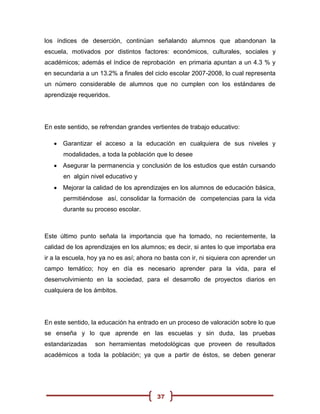 los índices de deserción, continúan señalando alumnos que abandonan la
escuela, motivados por distintos factores: económicos, culturales, sociales y
académicos; además el índice de reprobación en primaria apuntan a un 4.3 % y
en secundaria a un 13.2% a finales del ciclo escolar 2007-2008, lo cual representa
un número considerable de alumnos que no cumplen con los estándares de
aprendizaje requeridos.




En este sentido, se refrendan grandes vertientes de trabajo educativo:

    Garantizar el acceso a la educación en cualquiera de sus niveles y
      modalidades, a toda la población que lo desee
    Asegurar la permanencia y conclusión de los estudios que están cursando
      en algún nivel educativo y
    Mejorar la calidad de los aprendizajes en los alumnos de educación básica,
      permitiéndose así, consolidar la formación de competencias para la vida
      durante su proceso escolar.



Este último punto señala la importancia que ha tomado, no recientemente, la
calidad de los aprendizajes en los alumnos; es decir, si antes lo que importaba era
ir a la escuela, hoy ya no es así; ahora no basta con ir, ni siquiera con aprender un
campo temático; hoy en día es necesario aprender para la vida, para el
desenvolvimiento en la sociedad, para el desarrollo de proyectos diarios en
cualquiera de los ámbitos.




En este sentido, la educación ha entrado en un proceso de valoración sobre lo que
se enseña y lo que aprende en las escuelas y sin duda, las pruebas
estandarizadas    son herramientas metodológicas que proveen de resultados
académicos a toda la población; ya que a partir de éstos, se deben generar




                                         37
 