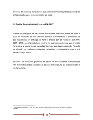procesos de análisis y conclusiones que promuevan mejores prácticas educativas
en las escuelas y por consecuencia en las aulas.




III.I Puebla: Resultados históricos en ENLACE4




Puebla ha participado en las cuatro evaluaciones realizadas desde el 2006 al
2009, los resultados de esta última no se tienen al momento de la elaboración de
este documento; sin embargo, se hará el análisis con los resultados del 2006,
2007 y 2008, con el propósito de mostrar los avances académicos que el estado
ha tenido y al mismo tiempo puntualizar los retos que siguen existiendo. Para ello
se utilizarán los resultados nacionales y estatales, contrastándolos entre sí y al
estado consigo mismo.




Sin duda, los resultados promedio del estado en los exámenes estandarizados
han mostrado avances en relación a los años anteriores, no así en relación con la
media nacional.




4
 Los datos presentados son a partir de la base de datos que proporciona la Dirección General de Evaluación
Educativa.




                                                          38
 