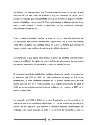 significativa que hay con respecto a Primaria en la asignatura de ciencias. A nivel
nacional, en los tres años de evaluación hay un promedio de 36.6% de la
población evaluada que ha presentado un nivel insuficiente en Español, mientras
que en el estado es mayor con 40%. Para matemáticas, la situación es más grave
aún, a nivel nacional y estatal la población que ha presentado resultados
insuficientes son casi 57.8%.




Estos promedios son contundentes, a pesar de que en cada año de evaluación
se encuentran reducciones porcentuales significativas en el nivel insuficiente;
estas cifras muestran una realidad grave en la que se tendrá que enfatizar el
trabajo conjunto para incidir en la mejora de la calidad educativa.




A diferencia de lo que ocurre con primaria, en donde se identifica una tendencia a
mover a la población de niveles de logro insuficientes a bueno con forme avanzan
los años de evaluación; en secundaria, no hay una tendencia clara.




Si consideramos solo las estadísticas estatales, el caso de español encontraremos
lo siguiente: del 2006 al 2008,     el nivel Insuficiente se redujo en 9.8 puntos
porcentuales, el nivel Elemental aumentó en 7.0 puntos porcentuales y el nivel
Bueno aumento 2.8; en el nivel Excelente no se registró movimiento del 2006 al
2008; sin embargo hubo una reducción de población con respecto al 2007 de .2
puntos porcentuales.




La reducción del 2006 al 2008 en el nivel Insuficiente y el incremento en el
Elemental indica un movimiento significativo, lo cual se traduce en procesos al
interior de las escuelas que tienden a fomentar mejores aprendizajes; sin
embargo, este nuevo proceso es lento y no termina de consolidarse, esto se




                                         43
 