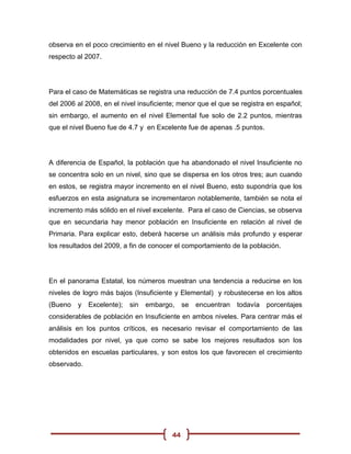 observa en el poco crecimiento en el nivel Bueno y la reducción en Excelente con
respecto al 2007.




Para el caso de Matemáticas se registra una reducción de 7.4 puntos porcentuales
del 2006 al 2008, en el nivel insuficiente; menor que el que se registra en español;
sin embargo, el aumento en el nivel Elemental fue solo de 2.2 puntos, mientras
que el nivel Bueno fue de 4.7 y en Excelente fue de apenas .5 puntos.




A diferencia de Español, la población que ha abandonado el nivel Insuficiente no
se concentra solo en un nivel, sino que se dispersa en los otros tres; aun cuando
en estos, se registra mayor incremento en el nivel Bueno, esto supondría que los
esfuerzos en esta asignatura se incrementaron notablemente, también se nota el
incremento más sólido en el nivel excelente. Para el caso de Ciencias, se observa
que en secundaria hay menor población en Insuficiente en relación al nivel de
Primaria. Para explicar esto, deberá hacerse un análisis más profundo y esperar
los resultados del 2009, a fin de conocer el comportamiento de la población.




En el panorama Estatal, los números muestran una tendencia a reducirse en los
niveles de logro más bajos (Insuficiente y Elemental) y robustecerse en los altos
(Bueno   y Excelente);    sin   embargo,     se   encuentran   todavía   porcentajes
considerables de población en Insuficiente en ambos niveles. Para centrar más el
análisis en los puntos críticos, es necesario revisar el comportamiento de las
modalidades por nivel, ya que como se sabe los mejores resultados son los
obtenidos en escuelas particulares, y son estos los que favorecen el crecimiento
observado.




                                        44
 