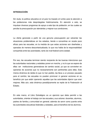 INTRODUCCIÓN


Sin duda, la política educativa en el país ha trazado el rumbo para la atención a
las poblaciones más desprotegidas históricamente. En atención a esto, se
impulsan diversos programas de apoyo a este tipo de población; en los cuales se
percibe la preocupación por atenderlas y mejorar sus condiciones.




La oferta generada a partir de una genuina preocupación por solventar las
situaciones problemáticas en los estados, tiende a convertirse en receta poco
eficaz para las escuelas; en la medida de que estas acciones son diseñadas y
operadas de manera descontextualizada, lo que nos habla de la responsabilidad
compartida entre las autoridades, tanto de nivel federal como estatal.




Por eso, las escuelas terminan siendo recipiente de las buenas intenciones que
las autoridades nacionales y estatales ponen en marcha, y no lo que se espera de
ellas: ser instituciones generadoras de cambio social, ya que se convierten en
operarias de acciones que no necesariamente son pertinentes para ellas. Esta
misma dinámica de darles lo que no han pedido, las lleva a un proceso pausado
para el cambio; las escuelas no pueden promover ni generar acciones en su
beneficio por que están operando aquellas que las autoridades dijeron que eran
mejores. Más aún, esta dinámica paradójicamente se repite de la Federación al
Estado.




En este marco, el Libro Estratégico es un ejercicio que debe permitir a las
autoridades, orientar el trabajo con las escuelas y sus actores: docentes, alumnos,
padres de familia y comunidad en general; además de servir como puente entre
las autoridades educativas federales y estatales, para el beneficio de los alumnos.




                                         5
 