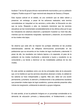 localizan 7 de los 62 grupos étnicos nacionalmente reconocidos y por su población
indígena, Puebla ocupa el 5° lugar nacional solo después de Oaxaca y Chiapas.

Esta riqueza cultural en el estado, es una condición que se debe valorar y
preservar; sin embargo, a pesar de los esfuerzos realizados, esta termina
concretándose en inequidad en los servicios y entre ellos, la Educación es otro
que se suma. Respecto a esto, es necesario mencionar que los servicios
educativos se han incrementado considerablemente en los últimos años por lo que
los indicadores de cobertura absorción y aprobación muestran su nivel más alto,
mientras que los indicadores marginales: reprobación y deserción, se encuentran
en los niveles más bajos.




Se observa que cada año se mejoran los puntajes obtenidos en las pruebas
estandarizadas; además de reflejarse disminuciones porcentuales en las
poblaciones que se encuentra en los niveles de logro insuficiente y elemental. A
pesar de ello, los resultados son todavía lejanos a lo esperado; el paso de la
población de los niveles insuficiente y elemental a bueno y excelente no es
contundente y se tiende a disminuir en las modalidades públicas de los dos
niveles.




En este sentido se establece como uno de los principales retos de la educación
que, en la medida en que los servicios educativos alcanzan a todos, la calidad en
los saberes se hace indispensable y urgente. Más aún, debe ser una acción
permanente y prioritaria, la atención y fortalecimiento a las poblaciones escolares
que presentan niveles bajos de logro académico, quienes además presentan altos
índices de marginación, enfatizando la atención a grupos indígenas.




En este sentido, al ser la población Indígena en un porcentaje considerable en la
demanda de educación primaria y telesecundaria, el fortalecimiento a estos



                                        59
 