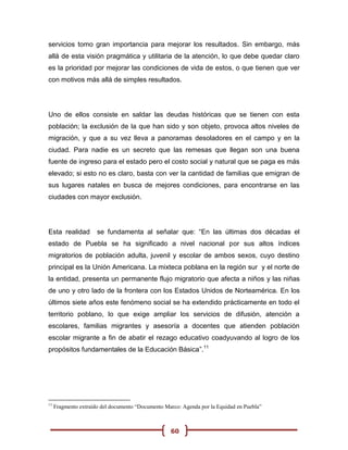 servicios tomo gran importancia para mejorar los resultados. Sin embargo, más
allá de esta visión pragmática y utilitaria de la atención, lo que debe quedar claro
es la prioridad por mejorar las condiciones de vida de estos, o que tienen que ver
con motivos más allá de simples resultados.




Uno de ellos consiste en saldar las deudas históricas que se tienen con esta
población; la exclusión de la que han sido y son objeto, provoca altos niveles de
migración, y que a su vez lleva a panoramas desoladores en el campo y en la
ciudad. Para nadie es un secreto que las remesas que llegan son una buena
fuente de ingreso para el estado pero el costo social y natural que se paga es más
elevado; si esto no es claro, basta con ver la cantidad de familias que emigran de
sus lugares natales en busca de mejores condiciones, para encontrarse en las
ciudades con mayor exclusión.




Esta realidad         se fundamenta al señalar que: “En las últimas dos décadas el
estado de Puebla se ha significado a nivel nacional por sus altos índices
migratorios de población adulta, juvenil y escolar de ambos sexos, cuyo destino
principal es la Unión Americana. La mixteca poblana en la región sur y el norte de
la entidad, presenta un permanente flujo migratorio que afecta a niños y las niñas
de uno y otro lado de la frontera con los Estados Unidos de Norteamérica. En los
últimos siete años este fenómeno social se ha extendido prácticamente en todo el
territorio poblano, lo que exige ampliar los servicios de difusión, atención a
escolares, familias migrantes y asesoría a docentes que atienden población
escolar migrante a fin de abatir el rezago educativo coadyuvando al logro de los
propósitos fundamentales de la Educación Básica”.11




11
     Fragmento extraído del documento “Documento Marco: Agenda por la Equidad en Puebla”



                                                   60
 