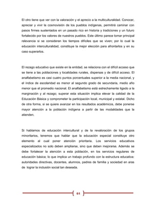 El otro tiene que ver con la valoración y el aprecio a la multiculturalidad. Conocer,
apreciar y vivir la cosmovisión de los pueblos indígenas, permitirá caminar con
pasos firmes sustentados en un pasado rico en historia y tradiciones y un futuro
fortalecido por los valores de nuestros pueblos. Este último parece tomar principal
relevancia si se consideran los tiempos difíciles que se viven; por lo cual la
educación interculturalidad, constituye la mejor elección para afrontarlos y en su
caso superarlos.




El rezago educativo que existe en la entidad, se relaciona con el difícil acceso que
se tiene a las poblaciones y localidades rurales, dispersas y de difícil acceso. El
analfabetismo es casi cuatro puntos porcentuales superior a la media nacional, y
el índice de escolaridad es menor al segundo grado de secundaria, medio año
menor que el promedio nacional. El analfabetismo está estrechamente ligado a la
marginación y al rezago; superar esta situación implica elevar la calidad de la
Educación Básica y comprometer la participación local, municipal y estatal. Dicho
de otra forma, si se quiere avanzar en los resultados académicos, debe ponerse
mayor atención a la población indígena a partir de las modalidades que la
atienden.




Si hablamos de educación intercultural y de la revaloración de los grupos
minoritarios, tenemos que hablar que la educación especial constituye otro
elemento    al   cual   poner   atención     prioritaria.   Los   servicios   educativos
especializados no solo deben ampliarse, sino que deben mejorarse. Además se
debe fortalecer la atención a esta población, en los servicios regulares de
educación básica; lo que implica un trabajo profundo con la estructura educativa:
autoridades directivas, docentes, alumnos, padres de familia y sociedad en aras
de lograr la inclusión social tan deseada.




                                           61
 