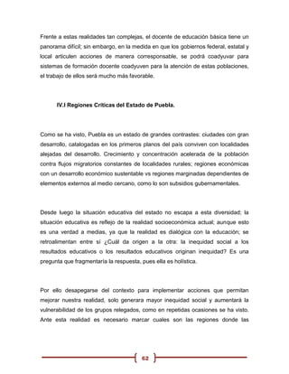 Frente a estas realidades tan complejas, el docente de educación básica tiene un
panorama difícil; sin embargo, en la medida en que los gobiernos federal, estatal y
local articulen acciones de manera corresponsable, se podrá coadyuvar para
sistemas de formación docente coadyuven para la atención de estas poblaciones,
el trabajo de ellos será mucho más favorable.




      IV.I Regiones Críticas del Estado de Puebla.




Como se ha visto, Puebla es un estado de grandes contrastes: ciudades con gran
desarrollo, catalogadas en los primeros planos del país conviven con localidades
alejadas del desarrollo. Crecimiento y concentración acelerada de la población
contra flujos migratorios constantes de localidades rurales; regiones económicas
con un desarrollo económico sustentable vs regiones marginadas dependientes de
elementos externos al medio cercano, como lo son subsidios gubernamentales.




Desde luego la situación educativa del estado no escapa a esta diversidad; la
situación educativa es reflejo de la realidad socioeconómica actual; aunque esto
es una verdad a medias, ya que la realidad es dialógica con la educación; se
retroalimentan entre sí ¿Cuál da origen a la otra: la inequidad social a los
resultados educativos o los resultados educativos originan inequidad? Es una
pregunta que fragmentaría la respuesta, pues ella es holística.




Por ello desapegarse del contexto para implementar acciones que permitan
mejorar nuestra realidad, solo generara mayor inequidad social y aumentará la
vulnerabilidad de los grupos relegados, como en repetidas ocasiones se ha visto.
Ante esta realidad es necesario marcar cuales son las regiones donde las




                                        62
 