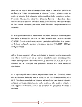 generales del estado, analizando la población desde la perspectiva que ofrecen
los Índices y Grados de Marginación y Desarrollo Humano. Posteriormente se
analiza la situación de la educación básica considerando los indicadores básicos:
Deserción, Reprobación, Absorción Eficiencia Terminal y Cobertura. Cabe
mencionar que los servicios educativos de educación indígena están considerados
en cada uno de los niveles, por lo que no se encontrara un apartado específico
para ellos.




En este apartado también se presentan los resultados educativos obtenidos por la
entidad en la Evaluación Nacional de Logro Académico en Centros Escolares
(ENLACE). En este análisis se consideran los resultados históricos de la entidad,
es decir, se analizan los puntajes obtenidos en los años 2006, 2007 y 2008 por
nivel y modalidad.




Al final de este apartado y a fin de contextualizar la situación descrita, se presenta
una lista de municipios en los que se han cruzado los datos arrojados por los
índices de marginación y desarrollo humano, y resultados ENLACE, por lo que se
muestran los 50 municipios que presentan escuelas con bajos resultados
académicos.




En la segunda parte del documento, se presenta la Visión 2011 planteada para la
educación básica del estado, la cual se retoma del Programa Institucional 2005-
2011. Además se presenta la estrategia de articulación de los programa federales,
así como sus líneas estratégicas, las cuales se alinean a los objetivos estatales y
del programa institucional; además se presentan los programas federales y
estatales.




                                          7
 