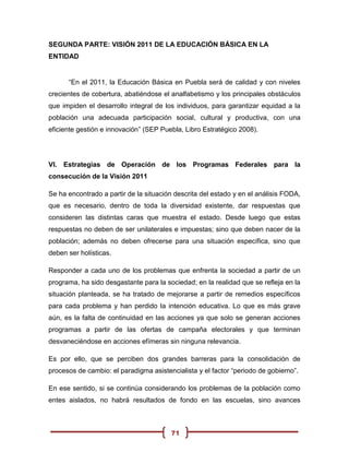 SEGUNDA PARTE: VISIÓN 2011 DE LA EDUCACIÓN BÁSICA EN LA
ENTIDAD


      “En el 2011, la Educación Básica en Puebla será de calidad y con niveles
crecientes de cobertura, abatiéndose el analfabetismo y los principales obstáculos
que impiden el desarrollo integral de los individuos, para garantizar equidad a la
población una adecuada participación social, cultural y productiva, con una
eficiente gestión e innovación” (SEP Puebla, Libro Estratégico 2008).




VI. Estrategias de Operación de los Programas Federales para la
consecución de la Visión 2011

Se ha encontrado a partir de la situación descrita del estado y en el análisis FODA,
que es necesario, dentro de toda la diversidad existente, dar respuestas que
consideren las distintas caras que muestra el estado. Desde luego que estas
respuestas no deben de ser unilaterales e impuestas; sino que deben nacer de la
población; además no deben ofrecerse para una situación específica, sino que
deben ser holísticas.

Responder a cada uno de los problemas que enfrenta la sociedad a partir de un
programa, ha sido desgastante para la sociedad; en la realidad que se refleja en la
situación planteada, se ha tratado de mejorarse a partir de remedios específicos
para cada problema y han perdido la intención educativa. Lo que es más grave
aún, es la falta de continuidad en las acciones ya que solo se generan acciones
programas a partir de las ofertas de campaña electorales y que terminan
desvaneciéndose en acciones efímeras sin ninguna relevancia.

Es por ello, que se perciben dos grandes barreras para la consolidación de
procesos de cambio: el paradigma asistencialista y el factor “periodo de gobierno”.

En ese sentido, si se continúa considerando los problemas de la población como
entes aislados, no habrá resultados de fondo en las escuelas, sino avances



                                        71
 