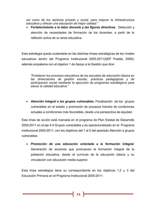 así como de los sectores privado y social, para mejorar la infraestructura
   educativa y ofrecer una educación de mejor calidad.”
    Fortalecimiento a la labor docente y las figuras directivas. Detección y
      atención de necesidades de formación de los docentes, a partir de la
      reflexión activa de su tarea educativa.




Esta estrategia queda sustentada en las distintas líneas estratégicas de los niveles
educativos dentro del Programa Institucional 2005-2011(SEP Puebla, 2006);
además empalama con el objetivo 1 de Apoyo a la Gestión que dice:


      “Fortalecer los procesos educativos de las escuelas de educación básica en
      las dimensiones de gestión escolar, prácticas pedagógicas y de
      participación social mediante la ejecución de programas estratégicos para
      elevar la calidad educativa.”



    Atención integral a los grupos vulnerables. Focalización de los grupos
      vulnerables en el estado y promoción de procesos transito de condiciones
      actuales a condiciones más favorables, desde una perspectiva de equidad.

Esta línea de acción está marcada en el programa de Plan Estatal de Desarrollo
2005-2011 en el eje 4.4 Grupos vulnerables y es operacionalizado en el Programa
Institucional 2005-2011, con los objetivos del 1 al 5 del apartado Atención a grupos
vulnerables

    Promoción de una educación orientada a la formación integral.
      Generación de acciones que promuevan la formación integral de la
      población educativa, desde el currículo de la educación básica y su
      vinculación con educación media superior


Esta línea estratégica tiene su correspondiente en los objetivos 1,2 y 3 del
Educación Primaria en el Programa Institucional 2005-2011:




                                        73
 