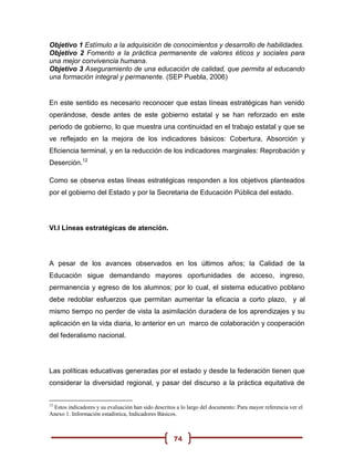 Objetivo 1 Estímulo a la adquisición de conocimientos y desarrollo de habilidades.
Objetivo 2 Fomento a la práctica permanente de valores éticos y sociales para
una mejor convivencia humana.
Objetivo 3 Aseguramiento de una educación de calidad, que permita al educando
una formación integral y permanente. (SEP Puebla, 2006)


En este sentido es necesario reconocer que estas líneas estratégicas han venido
operándose, desde antes de este gobierno estatal y se han reforzado en este
periodo de gobierno, lo que muestra una continuidad en el trabajo estatal y que se
ve reflejado en la mejora de los indicadores básicos: Cobertura, Absorción y
Eficiencia terminal, y en la reducción de los indicadores marginales: Reprobación y
Deserción.12

Como se observa estas líneas estratégicas responden a los objetivos planteados
por el gobierno del Estado y por la Secretaria de Educación Pública del estado.




VI.I Líneas estratégicas de atención.




A pesar de los avances observados en los últimos años; la Calidad de la
Educación sigue demandando mayores oportunidades de acceso, ingreso,
permanencia y egreso de los alumnos; por lo cual, el sistema educativo poblano
debe redoblar esfuerzos que permitan aumentar la eficacia a corto plazo, y al
mismo tiempo no perder de vista la asimilación duradera de los aprendizajes y su
aplicación en la vida diaria, lo anterior en un marco de colaboración y cooperación
del federalismo nacional.




Las políticas educativas generadas por el estado y desde la federación tienen que
considerar la diversidad regional, y pasar del discurso a la práctica equitativa de


12
 Estos indicadores y su evaluación han sido descritos a lo largo del documento: Para mayor referencia ver el
Anexo 1. Información estadística, Indicadores Básicos.



                                                     74
 