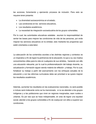 las acciones; fomentando y ejerciendo procesos de inclusión. Para esto se
requiere tener presente:

    La diversidad socioeconómica en el estado.
    Las condiciones en los servicios educativos.
    Los resultados académicos.
    La necesidad de integración socioeducativa de los grupos vulnerables.

Por lo cual, las autoridades educativas estatales asumen la responsabilidad de
sentar las bases para mejorar las condiciones de vida de las personas, por ende
mejorar los servicios educativos en la entidad, esto mediante los programas que
estén orientados a esta labor.




La adecuación de los contenidos acordes a las distintas regiones y contextos es
un imperativo a fin de lograr la pertinencia de la educación, lo que a su vez implica
conocimientos útiles para la vida en cualquiera de sus ámbitos, haciendo con ello
una educación relevante; por lo cual la profesionalización del trabajo docente, su
actualización y formación siguen siendo materia de reflexión y trabajo. Por lo cual,
fortalecer su trabajo a partir del acercamiento con los enfoques actuales de la
educación y con las reformas curriculares debe ser prioridad si se quiere mejorar
los resultados académicos.




Además, aumentar los resultados en las evaluaciones nacionales, no será posible
e incluso será irrelevante como se ha mencionado, si no se atienden a los grupos
indígenas y a las poblaciones que viven en regiones marginadas, sean rurales o
urbanas. Es por eso que se hace indispensable, en aras de lograr una equidad
social, atender a los grupos vulnerables a fin de coadyuvar con ellos a superar sus
condiciones.




                                         75
 