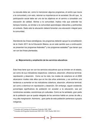 La escuela debe ser, como lo mencionan algunos programas, el centro que reuna
a la comunidad y con esto, retomar su importancia en la sociedad. De ahí que, la
participación social debe ser uno de los objetivos en el camino a consolidar una
educación de calidad. Abrirse a la comunidad, implica más que extender los
tiempos horarios, es brindar a la comunidad aprendizajes relevantes y pertinentes
al contexto. Dado esto la educación deberá fomentar una educación integral para
la comunidad.




Atendiendo las líneas estratégicas, los programas deberán apoyar la consolidación
de la Visión 2011 de la Educación Básica, es en este sentido que a continuación
se presentan los programas federales13 y los programas estatales14 que tienen que
ver con las líneas planteadas.




       a) Mejoramiento y ampliación de los servicios educativos




Esta línea tiene que ver con los servicios educativos que se brindan en el estado,
así como de sus indicadores respectivos: cobertura, absorción, eficiencia terminal,
reprobación y deserción. Como se ha visto, los niveles de cobertura en el 2008
alcanzaron niveles más altos que en los dos años anteriores, y se confirma una
tendencia a aumentar en los indicadores cobertura, absorción, eficiencia terminal;
así como a disminuir en reprobación y deserción. Sin embargo, siguen existiendo
porcentajes significativos de población sin acceder a la educación, sea por
condiciones sociales, económicas y/o culturales. Como se ha señalado, gran parte
de la población que se queda relegada de los servicios habita en zonas de alta y
muy alta marginación. Asimismo, gran parte de esta población pertenece a grupos
indígenas.


13
     Extraídos del Catalogo de Programas Federales SEB. 2009
14
     Extraídos del Programa Institucional 2005-2011. SEP, Puebla 2005-2011



                                                     76
 
