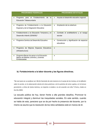 PROGRAMAS FEDERALES                                          PROGRAMAS ESTATALES

   Programa     para    el   Fortalecimiento    de   la        Impulso al desarrollo educativo regional
    Educación Telesecundaria

   Programa de Fortalecimiento a la Educación                  Ampliación de la cobertura
    Especial y de la Integración Educativa

   Fortalecimiento a la Educación Temprana y el                Combate al analfabetismo y al rezago
    Desarrollo Infantil (CENDIS)*                                escolar

   Programa Centros de Desarrollo Educativo                    Construcción y dignificación de espacios
                                                                 educativos

   Programa de Mejores Espacios Educativos                 
    (Infraestructura)

   Programa Becas de apoyo a la Educación                  
    Básica de Madres Jóvenes y Jóvenes
    Embarazadas




    b) Fortalecimiento a la labor docente y las figuras directivas.



“No nací para ser un profesor así. Me fui haciendo de esta manera en el cuerpo de las tramas, en la reflexión
sobre la acción, en la observación atenta de otras prácticas o de la práctica de otros sujetos, en la lectura
persistente y crítica de textos teóricos, no importa si estaba o no de acuerdo con ellos” (Freire, citado en
Zorrilla 2002)


La escuela pública de hoy, tienen frente a ella grandes desafíos. Promover la
educación integral y disminuir las inequidades sociales. En este sentido, cuando
se habla de esta, pareciera que se da por hecho la presencia del docente, por lo
mismo se asume que la resolución de los retos señalados está en manos de él.




                                                      77
 
