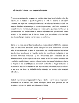 c) Atención integral a los grupos vulnerables.




Promover una educación en y para la equidad, es uno de los principales retos del
sistema. En la medida en que la mayoría de la población alcanza la educación
universal, se dejan ver con mayor intensidad, las inequidades estructurales del
sistema: igualdad para todos no es lo mismo que equidad. La primera busca dar a
todos lo mismo, mientras que la segunda busca que los que necesitan tengan lo
que necesitan. La educación es un derecho fundamental al que no todos tienen
acceso, y de aquellos que lo tienen, tienen que enfrentarse a los factores
asociados al propio sistema que favorecen su exclusión.




Como se ha visto, las condiciones educativas no son aún en el 2009, las propicias
para una educación de calidad sobre todo para aquellas poblaciones ubicadas
lejos de los desarrollos urbanos. A estas se les han ofrecido servicios educativos
que terminan acentuando la inequidad social: las condiciones multigrado de las
escuelas Primarias Indígenas       y las ubicaciones poco accesibles de las
Telesecundarias, son un ejemplo de ellos; si esto no es claro, basta contrastar los
resultados académicos en pruebas estandarizadas, los cuales lejos de contribuir a
la mejora de los aprendizajes se convierten en fuente de mayor exclusión, al
acentuar en la población la idea de que la pobreza económica es pobreza cultural,
lo que a su vez aleja a la población de las escuelas que ofrecen estos servicios
educativos.




Dada la importancia de la población indígena y de las condiciones de marginación
extendidas en el estado, esta línea estratégica debe tener prioridad en las
acciones a emprender por las autoridades educativas.




                                        79
 