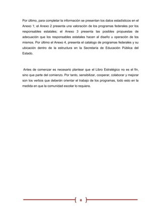 Por último, para completar la información se presentan los datos estadísticos en el
Anexo 1; el Anexo 2 presenta una valoración de los programas federales por los
responsables estatales; el Anexo 3 presenta las posibles propuestas de
adecuación que los responsables estatales hacen al diseño u operación de los
mismos. Por último el Anexo 4, presenta el catalogo de programas federales y su
ubicación dentro de la estructura en la Secretaría de Educación Pública del
Estado.




Antes de comenzar es necesario plantear que el Libro Estratégico no es el fin,
sino que parte del comienzo. Por tanto, sensibilizar, cooperar, colaborar y mejorar
son los verbos que deberán orientar el trabajo de los programas, todo esto en la
medida en que la comunidad escolar lo requiera.




                                         8
 