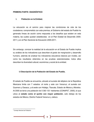 PRIMERA PARTE: DIAGNÓSTICO


       I.       Población en la Entidad.



La educación es el camino para mejorar las condiciones de vida de los
ciudadanos; comprometido con esta premisa, el Gobierno del estado de Puebla ha
generado líneas de acción como respuesta a los desafíos que existen en esta
materia, las cuales quedan establecidas en el Plan Estatal de Desarrollo 2005-
2011 y en el Plan Sectorial de Educación 2005-2011.




Sin embargo, conocer la realidad de la educación en el Estado de Puebla implica
su análisis de los indicadores que describen el grado de marginación y desarrollo
humano, además de analizar los indicadores educativos básicos por niveles, así
como los resultados obtenidos en las pruebas estandarizadas; todos ellos
describen la diversidad cultural, económica y social de la entidad.




            I.I Descripción de la Población del Estado de Puebla.




El estado de Puebla se encuentra, ubicado al sureste del altiplano de la República
Mexicana limita con 7 estados: al norte y este con Veracruz; al sureste con
Guerrero y Oaxaca, y al oeste con Hidalgo, Tlaxcala, Estado de México y Morelos.
Al 2005 se tenía una población de 5 383 133 habitantes (CONAPO1, 2005), lo que
ubica al estado como el quinto con mayor población, solo debajo de los
estados de México, Distrito Federal Veracruz y Jalisco.




1
    Consejo Nacional de Población.




                                           9
 