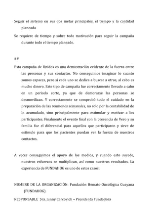 Seguir	
   el	
   sistema	
   en	
   sus	
   dos	
   metas	
   principales,	
   el	
   tiempo	
   y	
   la	
   cantidad	
  
planeada	
  	
  
Se	
   requiere	
   de	
   tiempo	
   y	
   sobre	
   todo	
   motivación	
   para	
   seguir	
   la	
   campaña	
  
durante	
  todo	
  el	
  tiempo	
  planeado.	
  
	
  
##	
  
Esta	
  campaña	
  de	
  Unidos	
  es	
  una	
  demostración	
  evidente	
  de	
  la	
  fuerza	
  entre	
  
las	
   personas	
   y	
   sus	
   contactos.	
   No	
   conseguimos	
   imaginar	
   lo	
   cuanto	
  
somos	
  capaces,	
  pero	
  si	
  cada	
  uno	
  se	
  dedica	
  a	
  buscar	
  a	
  otros,	
  al	
  cabo	
  es	
  
mucho	
  dinero.	
  Este	
  tipo	
  de	
  campaña	
  fue	
  correctamente	
  llevado	
  a	
  cabo	
  
en	
   un	
   periodo	
   corto,	
   ya	
   que	
   de	
   demorarse	
   las	
   personas	
   se	
  
desmovilizan.	
   Y	
   correctamente	
   se	
   comprobó	
   todo	
   el	
   cuidado	
   en	
   la	
  
preparación	
  de	
  las	
  reuniones	
  semanales,	
  no	
  solo	
  por	
  la	
  contabilidad	
  de	
  
lo	
   acumulado,	
   sino	
   principalmente	
   para	
   estimular	
   y	
   motivar	
   a	
   los	
  
participantes.	
  Finalmente	
  el	
  evento	
  final	
  con	
  la	
  presencia	
  de	
  Vero	
  y	
  su	
  
familia	
   fue	
   el	
   diferencial	
   para	
   aquellos	
   que	
   participaron	
   y	
   sirve	
   de	
  
estímulo	
   para	
   que	
   los	
   pacientes	
   puedan	
   ver	
   la	
   fuerza	
   de	
   nuestros	
  
contactos.	
  
	
  
A	
   veces	
   conseguimos	
   el	
   apoyo	
   de	
   los	
   medios,	
   y	
   cuando	
   esto	
   sucede,	
  
nuestros	
   esfuerzos	
   se	
   multiplican,	
   así	
   como	
   nuestros	
   resultados.	
   La	
  
experiencia	
  de	
  FUNDAHOG	
  es	
  uno	
  de	
  estos	
  casos:	
  
	
  
NOMBRE	
  DE	
  LA	
  ORGANIZACIÓN:	
  Fundación	
  Hemato-­‐Oncológica	
  Guayana	
  
(FUNDAHOG)	
  
RESPONSABLE	
  	
  Sra.	
  Junny	
  Carcovich	
  –	
  Presidenta	
  Fundadora	
  
 