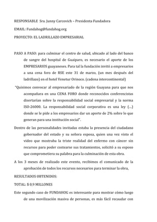RESPONSABLE	
  	
  Sra.	
  Junny	
  Carcovich	
  –	
  Presidenta	
  Fundadora	
  
EMAIL:	
  Fundahog@fundahog.org	
  
PROYECTO:	
  EL	
  LADRILLAZO	
  EMPRESARIAL	
  
	
  
PASO	
  A	
  PASO:	
  para	
  culminar	
  el	
  centro	
  de	
  salud,	
  ubicado	
  al	
  lado	
  del	
  banco	
  
de	
   sangre	
   del	
   hospital	
   de	
   Guaiparo,	
   es	
   necesario	
   el	
   aporte	
   de	
   los	
  
EMPRESARIOS	
  guayaneses.	
  Para	
  tal	
  la	
  fundación	
  invitó	
  a	
  empresarios	
  
a	
   una	
   cena	
   foro	
   de	
   RSE	
   este	
   31	
   de	
   marzo,	
   (un	
   mes	
   después	
   del	
  
ladrillazo)	
  en	
  el	
  hotel	
  Venetur	
  Orinoco.	
  (cadena	
  intercontinental)	
  
	
  “Quisimos	
   convocar	
   al	
   empresariado	
   de	
   la	
   región	
   Guayana	
   para	
   que	
   nos	
  
acompañara	
   en	
   una	
   CENA	
   FORO	
   donde	
   reconocidos	
   conferencistas	
  
disertarían	
   sobre	
   la	
   responsabilidad	
   social	
   empresarial	
   y	
   la	
   norma	
  
ISO-­‐26000.	
   La	
   responsabilidad	
   social	
   corporativa	
   es	
   una	
   ley	
   (…)	
  
donde	
  se	
  le	
  pide	
  a	
  los	
  empresarios	
  dar	
  un	
  aporte	
  de	
  2%	
  sobre	
  lo	
  que	
  
generan	
  para	
  una	
  institución	
  social”.	
  
Dentro	
  de	
  las	
  personalidades	
  invitadas	
  estaba	
  la	
  presencia	
  del	
  ciudadano	
  
gobernador	
   del	
   estado	
   y	
   su	
   señora	
   esposa,	
   quien	
   una	
   vez	
   visto	
   el	
  
video	
   que	
   mostraba	
   la	
   triste	
   realidad	
   del	
   enfermo	
   con	
   cáncer	
   sin	
  
recursos	
  para	
  poder	
  costearse	
  sus	
  tratamientos,	
  solicitó	
  a	
  su	
  esposo	
  
que	
  comprometiera	
  su	
  palabra	
  para	
  la	
  culminación	
  de	
  esta	
  obra.	
  
A	
   los	
   3	
   meses	
   de	
   realizado	
   este	
   evento,	
   recibimos	
   el	
   comunicado	
   de	
   la	
  
aprobación	
  de	
  todos	
  los	
  recursos	
  necesarios	
  para	
  terminar	
  la	
  obra,	
  
RESULTADOS	
  OBTENIDOS:	
  
TOTAL:	
  $	
  0,9	
  MILLONES	
  	
  
Este	
  segundo	
  caso	
  de	
  FUNDAHOG	
  es	
  interesante	
  para	
  mostrar	
  cómo	
  luego	
  
de	
  una	
  movilización	
  masiva	
  de	
  personas,	
  es	
  más	
  fácil	
  recaudar	
  con	
  
 