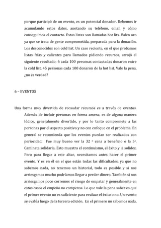 porque	
  participó	
  de	
  un	
  evento,	
  es	
  un	
  potencial	
  donador.	
  Debemos	
  ir	
  
acumulando	
   estos	
   datos,	
   anotando	
   su	
   teléfono,	
   email	
   y	
   cómo	
  
conseguimos	
  el	
  contacto.	
  Estas	
  listas	
  son	
  llamadas	
  hot	
  lits.	
  Valen	
  oro	
  
ya	
  que	
  se	
  trata	
  de	
  gente	
  comprometida,	
  preparada	
  para	
  la	
  donación.	
  
Los	
  desconocidos	
  son	
  cold	
  list.	
  Un	
  caso	
  reciente,	
  en	
  el	
  que	
  probamos	
  
listas	
   frías	
   y	
   calientes	
   para	
   llamados	
   pidiendo	
   recursos,	
   arrojó	
   el	
  
siguiente	
  resultado:	
  6	
  cada	
  100	
  personas	
  contactadas	
  donaron	
  entre	
  
la	
  cold	
  list.	
  45	
  personas	
  cada	
  100	
  donaron	
  de	
  la	
  hot	
  list.	
  Vale	
  la	
  pena,	
  
¿no	
  es	
  verdad?	
  
	
  
6	
  –	
  EVENTOS	
  
	
  
Una	
   forma	
   muy	
   divertida	
   de	
   recaudar	
   recursos	
   es	
   a	
   través	
   de	
   eventos.	
  
Además	
   de	
   incluir	
   personas	
   en	
   forma	
   amena,	
   es	
   de	
   alguna	
   manera	
  
lúdico,	
   generalmente	
   divertido,	
   y	
   por	
   lo	
   tanto	
   compromete	
   a	
   las	
  
personas	
  por	
  el	
  aspecto	
  positivo	
  y	
  no	
  con	
  enfoque	
  en	
  el	
  problema.	
  En	
  
general	
   se	
   recomienda	
   que	
   los	
   eventos	
   puedan	
   ser	
   realizados	
   con	
  
periocidad.	
   	
   Fue	
   muy	
   bueno	
   ver	
   la	
   32	
   o	
   cena	
   a	
   beneficio	
   o	
   la	
   5a.	
  
Caminata	
  solidaria.	
  Esto	
  muestra	
  el	
  continuismo,	
  el	
  éxito	
  y	
  la	
  solidez.	
  
Pero	
   para	
   llegar	
   a	
   este	
   altar,	
   necesitamos	
   antes	
   hacer	
   el	
   primer	
  
evento.	
   Y	
   es	
   en	
   él	
   en	
   el	
   que	
   están	
   todas	
   las	
   dificultades,	
   ya	
   que	
   no	
  
sabemos	
   nada,	
   no	
   tenemos	
   un	
   historial,	
   todo	
   es	
   posible	
   y	
   si	
   nos	
  
arriesgamos	
  mucho	
  podríamos	
  llegar	
  a	
  perder	
  dinero.	
  También	
  si	
  nos	
  
arriesgamos	
  poco	
  corremos	
  el	
  riesgo	
  de	
  empatar	
  y	
  generalmente	
  en	
  
estos	
  casos	
  el	
  empeño	
  no	
  compensa.	
  Lo	
  que	
  vale	
  la	
  pena	
  saber	
  es	
  que	
  
el	
  primer	
  evento	
  no	
  es	
  suficiente	
  para	
  evaluar	
  el	
  éxito	
  o	
  no.	
  Un	
  evento	
  
se	
  evalúa	
  luego	
  de	
  la	
  tercera	
  edición.	
  	
  En	
  el	
  primero	
  no	
  sabemos	
  nada,	
  
 