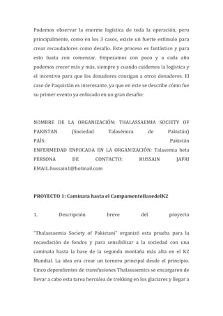 Podemos	
   observar	
   la	
   enorme	
   logística	
   de	
   toda	
   la	
   operación,	
   pero	
  
principalmente,	
  como	
  en	
  los	
  3	
  casos,	
  existe	
  un	
  fuerte	
  estímulo	
  para	
  
crear	
  recaudadores	
  como	
  desafío.	
  Este	
  proceso	
  es	
  fantástico	
  y	
  para	
  
esto	
   basta	
   con	
   comenzar.	
   Empezamos	
   con	
   poco	
   y	
   a	
   cada	
   año	
  
podemos	
  crecer	
  más	
  y	
  más,	
  siempre	
  y	
  cuando	
  cuidemos	
  la	
  logística	
  y	
  
el	
  incentivo	
  para	
  que	
  los	
  donadores	
  consigan	
  a	
  otros	
  donadores.	
  El	
  
caso	
  de	
  Paquistán	
  es	
  interesante,	
  ya	
  que	
  en	
  este	
  se	
  describe	
  cómo	
  fue	
  
su	
  primer	
  evento	
  ya	
  enfocado	
  en	
  un	
  gran	
  desafío:	
  
	
  
	
  
NOMBRE	
   DE	
   LA	
   ORGANIZACIÓN:	
   THALASSAEMIA	
   SOCIETY	
   OF	
  
PAKISTAN	
   (Sociedad	
   Talasémica	
   de	
   Pakistán)	
  
PAÍS:	
   Pakistán	
  	
  
ENFERMEDAD	
   ENFOCADA	
   EN	
   LA	
   ORGANIZACIÓN:	
   Talasemia	
   beta	
  
PERSONA	
   DE	
   CONTACTO:	
   HUSSAIN	
   JAFRI	
  
EMAIL:hussain1@hotmail.com	
  
	
  
	
  
PROYECTO	
  1:	
  Caminata	
  hasta	
  el	
  CampamentoBasedelK2	
  
	
  
1.	
   Descripción	
   breve	
   del	
   proyecto	
  
	
  
“Thalassaemia	
   Society	
   of	
   Pakistani”	
   organizó	
   esta	
   prueba	
   para	
   la	
  
recaudación	
   de	
   fondos	
   y	
   para	
   sensibilizar	
   a	
   la	
   sociedad	
   con	
   una	
  
caminata	
   hasta	
   la	
   base	
   de	
   la	
   segunda	
   montaña	
   más	
   alta	
   en	
   el	
   K2	
  
Mundial.	
   La	
   idea	
   era	
   crear	
   un	
   tornero	
   principal	
   desde	
   el	
   principio.	
  
Cinco	
  dependientes	
  de	
  transfusiones	
  Thalassaemics	
  se	
  encargaron	
  de	
  
llevar	
  a	
  cabo	
  esta	
  tarea	
  hercúlea	
  de	
  trekking	
  en	
  los	
  glaciares	
  y	
  llegar	
  a	
  
 