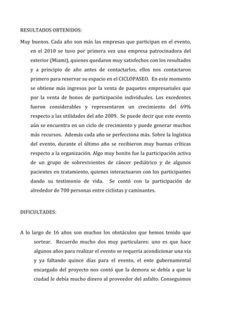 RESULTADOS	
  OBTENIDOS:	
  	
  
Muy	
  buenos.	
  Cada	
  año	
  son	
  más	
  las	
  empresas	
  que	
  participan	
  en	
  el	
  evento,	
  
en	
   el	
   2010	
   se	
   tuvo	
   por	
   primera	
   vez	
   una	
   empresa	
   patrocinadora	
   del	
  
exterior	
  (Miami),	
  quienes	
  quedaron	
  muy	
  satisfechos	
  con	
  los	
  resultados	
  
y	
   a	
   principio	
   de	
   año	
   antes	
   de	
   contactarlos,	
   ellos	
   nos	
   contactaron	
  
primero	
  para	
  reservar	
  su	
  espacio	
  en	
  el	
  CICLOPASEO.	
  	
  En	
  este	
  momento	
  
se	
  obtiene	
  más	
  ingresos	
  por	
  la	
  venta	
  de	
  paquetes	
  empresariales	
  que	
  
por	
   la	
   venta	
   de	
   bonos	
   de	
   participación	
   individuales.	
   Los	
   excedentes	
  
fueron	
   considerables	
   y	
   representaron	
   un	
   crecimiento	
   del	
   69%	
  
respecto	
  a	
  las	
  utilidades	
  del	
  año	
  2009.	
  	
  Se	
  puede	
  decir	
  que	
  este	
  evento	
  
aún	
  se	
  encuentra	
  en	
  un	
  ciclo	
  de	
  crecimiento	
  y	
  puede	
  generar	
  muchos	
  
más	
  recursos.	
  	
  Además	
  cada	
  año	
  se	
  perfecciona	
  más.	
  Sobre	
  la	
  logística	
  
del	
   evento,	
   durante	
   el	
   último	
   año	
   se	
   recibieron	
   muy	
   buenas	
   críticas	
  
respecto	
  a	
  la	
  organización.	
  Algo	
  muy	
  bonito	
  fue	
  la	
  participación	
  activa	
  
de	
   un	
   grupo	
   de	
   sobrevivientes	
   de	
   cáncer	
   pediátrico	
   y	
   de	
   algunos	
  
pacientes	
  en	
  tratamiento,	
  quienes	
  interactuaron	
  con	
  los	
  participantes	
  
dando	
   su	
   testimonio	
   de	
   vida.	
   	
   Se	
   contó	
   con	
   la	
   participación	
   de	
  
alrededor	
  de	
  700	
  personas	
  entre	
  ciclistas	
  y	
  caminantes.	
  	
  	
  	
  
	
  
DIFICULTADES:	
  	
  
	
  
A	
   lo	
   largo	
   de	
   16	
   años	
   son	
   muchos	
   los	
   obstáculos	
   que	
   hemos	
   tenido	
   que	
  
sortear.	
   	
   Recuerdo	
   mucho	
   dos	
   muy	
   particulares:	
   uno	
   es	
   que	
   hace	
  
algunos	
  años	
  para	
  realizar	
  el	
  evento	
  se	
  requería	
  acondicionar	
  una	
  vía	
  
y	
   ya	
   faltando	
   quince	
   días	
   para	
   el	
   evento,	
   el	
   ente	
   gubernamental	
  
encargado	
  del	
  proyecto	
  nos	
  contó	
  que	
  la	
  demora	
  se	
  debía	
  a	
  que	
  la	
  
ciudad	
  le	
  debía	
  mucho	
  dinero	
  al	
  proveedor	
  del	
  asfalto.	
  Conseguimos	
  
 