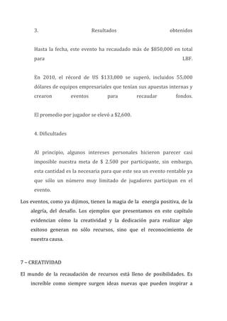 3.	
   Resultados	
   obtenidos	
  
	
  
Hasta	
  la	
  fecha,	
  este	
  evento	
  ha	
  recaudado	
  más	
  de	
  $850,000	
  en	
  total	
  
para	
   LBF.	
  
	
  
En	
   2010,	
   el	
   récord	
   de	
   US	
   $133,000	
   se	
   superó,	
   incluidos	
   55,000	
  
dólares	
  de	
  equipos	
  empresariales	
  que	
  tenían	
  sus	
  apuestas	
  internas	
  y	
  
crearon	
   eventos	
   para	
   recaudar	
   fondos.	
  
	
  
El	
  promedio	
  por	
  jugador	
  se	
  elevó	
  a	
  $2,600.	
  
	
  
4.	
  Dificultades	
  
	
  
Al	
   principio,	
   algunos	
   intereses	
   personales	
   hicieron	
   parecer	
   casi	
  
imposible	
   nuestra	
   meta	
   de	
   $	
   2.500	
   por	
   participante,	
   sin	
   embargo,	
  
esta	
  cantidad	
  es	
  la	
  necesaria	
  para	
  que	
  este	
  sea	
  un	
  evento	
  rentable	
  ya	
  
que	
   sólo	
   un	
   número	
   muy	
   limitado	
   de	
   jugadores	
   participan	
   en	
   el	
  
evento.	
  	
  
Los	
  eventos,	
  como	
  ya	
  dijimos,	
  tienen	
  la	
  magia	
  de	
  la	
  	
  energía	
  positiva,	
  de	
  la	
  
alegría,	
   del	
   desafío.	
   Los	
   ejemplos	
   que	
   presentamos	
   en	
   este	
   capítulo	
  
evidencian	
   cómo	
   la	
   creatividad	
   y	
   la	
   dedicación	
   para	
   realizar	
   algo	
  
exitoso	
   generan	
   no	
   sólo	
   recursos,	
   sino	
   que	
   el	
   reconocimiento	
   de	
  
nuestra	
  causa.	
  
	
  
7	
  –	
  CREATIVIDAD	
  
El	
   mundo	
   de	
   la	
   recaudación	
   de	
   recursos	
   está	
   lleno	
   de	
   posibilidades.	
   Es	
  
increíble	
   como	
   siempre	
   surgen	
   ideas	
   nuevas	
   que	
   pueden	
   inspirar	
   a	
  
 