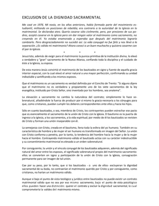 EXCLUSION DE LA DIGNIDAD SACRAMENTAL
Me casé en 1976. Mi novio, en los años anteriores, había formado parte del movimiento es-
tudiantil, militando en posiciones de rebeldía; era contrario a la autoridad de la Iglesia en lo
matrimonial. Se declaraba ateo. Quería casarse sólo civilmente, pero, por presiones de sus pa-
dres, aceptó casarse en la iglesia pero sin dar ningún valor al matrimonio como sacramento, no
creyendo en él. Yo estaba enamorada y esperaba que después del matrimonio lograría
cambiarlo. Pero desgraciadamente no sucedió así. La vida conyugal no fue feliz y nos llevó a la
separación. ¿Es válido mi matrimonio? Ahora conocí a un buen muchacho y quisiera casarme con
él por la Iglesia.
* * *
Jesucristo, además de exigir para el matrimonio la pureza primitiva de la institución divina, lo elevó
a verdadero y "gran" sacramento de la Nueva Alianza, confiando toda la disciplina y el cuidado de
éste a la Iglesia, su esposa.
De esta manera Jesús convirtió el matrimonio de los bautizados en signo y fuente de aquella gracia
interior especial, con la cual elevó el amor natural a una mayor perfección, confirmando su unidad
indisoluble y santificando a los mismos esposos.
Que el matrimonio es un sacramento es verdad definida por el Concilio de Trento: "Si alguno dijere
que el matrimonio no es verdadera y propiamente uno de los siete sacramentos de la ley
evangélica, instituido por Cristo Señor, sino inventado por los hombres, sea anatema".
La elevación a sacramento no cambia la naturaleza del contrato; simplemente lo hace so-
brenatural, añadiéndole la fuerza de producir por sí mismo la gracia necesaria a los cónyuges para
que, como cristianos, puedan cumplir los deberes correspondientes ente ellos y hacia los hijos.
Sólo en cuanto bautizados, o sea, miembros de Cristo, los contrayentes pueden estrechar ese pacto
que es esencialmente el sacramento de la unión de Cristo con la Iglesia. El bautismo es la puerta de
ingreso a la Iglesia, a los sacramentos, a la vida espiritual; por medio de él los bautizados se revisten
de Cristo y forman una unión inseparable con él.
La semejanza con Cristo, creada en el bautismo, llena toda la esfera del yo humano. También en su
característica de hombre y de mujer el ser humano es transformado en imagen del Señor. La unión
con Cristo conforma y penetra, por lo tanto, la tendencia del hombre hacia la mujer y de la mujer
hacia el hombre. Contrayendo matrimonio válido el bautizado actúa con su carácter indestructible
y su consentimiento matrimonial es elevado a un orden sobrenatural.
Por consiguiente, la unión y el vínculo conyugal de los bautizados adquieren, además del significado
natural del amor entre los esposos, el significado sobrenatural propio del matrimonio sacramento:
ellos se convierten en signo y participación de la unión de Cristo con la Iglesia, consagración
permanente para ser imagen de tal unión.
Cae por su peso, por lo tanto, que si los bautizados - o uno de ellos- excluyeran la dignidad
sacramental de su boda, no contraerían el matrimonio querido por Cristo y por consiguiente, como
cristianos, no harían un matrimonio válido.
Aunque si bajo el punto de vista teológico y jurídico entre bautizados no puede existir un contrato
matrimonial válido que no sea por eso mismo sacramento, bajo el punto de vista psicológico
ellos pueden hacer una distinción: querer el contrato y excluir la dignidad sacramental, lo cual
comprometería la validez del matrimonio mismo.
 