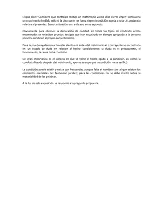 El que dice: "Considero que contraigo contigo un matrimonio válido sólo si eres virgen" contraería
un matrimonio inválido sólo si la otra parte no fuera virgen (condición sujeta a una circunstancia
relativa al presente). En esta situación entra el caso antes expuesto.
Obviamente para obtener la declaración de nulidad, en todos los tipos de condición arriba
enumerados se necesitan pruebas: testigos que han escuchado en tiempo apropiado a la persona
poner la condición al propio consentimiento.
Para la prueba ayudará mucho estar atento a si antes del matrimonio el contrayente se encontraba
en un estado de duda en relación al hecho condicionante: la duda es el presupuesto, el
fundamento, la causa de la condición.
De gran importancia es el aprecio en que se tiene el hecho ligado a la condición, así como la
conducta llevada después del matrimonio, apenas se supo que la condición no se verificó.
La condición puede existir y existe con frecuencia, aunque falte el nombre con tal que existan los
elementos esenciales del fenómeno jurídico; para las condiciones no se debe insistir sobre la
materialidad de las palabras.
A la luz de esta exposición se responde a la pregunta propuesta.
 