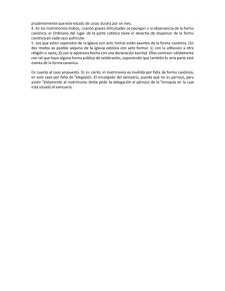 prudentemente que este estado de cosas durará por un mes.
4. En los matrimonios mixtos, cuando graves dificultades se opongan a la observancia de la forma
canónica, el Ordinario del lugar de la parte católica tiene el derecho de dispensar de la forma
canónica en cada caso particular.
5. Los que están separados de la Iglesia con acto formal están exentos de la forma canónica. (En
dos modos es posible alejarse de la Iglesia católica con acto formal: 1) con la adhesión a otra
religión o secta; 2) con la apostasía hecha con una declaración escrita). Ellos contraen válidamente
con tal que haya alguna forma pública de celebración, suponiendo que también la otra parte esté
exenta de la forma canónica.
En cuanto al caso propuesto. Sí, es cierto; el matrimonio es inválido por falta de forma canónica,
en este caso por falta de d
elegación. El encargado del santuario, puesto que no es párroco, para
asistir v
álidamente al matrimonio debía pedir la delegación al párroco de la p
arroquia en la cual
está situado el santuario.
 