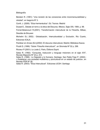 31
Bibliografía
Berstein R. (1991): “Una revisión de las conexiones entre inconmensurabilidad y
otredad“, en Isegoría Nº 3.
Conill, J. (2006): “Etica hermenéutica“. Ed. Tecnos. Madrid
Dussel E., Debate en torno a la ética del Discurso, México, Siglo XXI, 1994, p. 88.
Fornet-Betancourt R.(2001): Transformación intercultural de la Filosofía, Bilbao,
Desclée de Brouwer.
Michelini D.( 2002) : Globalización, Interculturalidad y Exclusión, Rio Cuarto,
Ediciones ICALA.
Panikkar en Arnaiz (Ed.)(2002): El discurso intercultural, Madrid, Biblioteca Nueva.
Picotti D. (1996): “Sobre ‘Filosofía Intercultural’”, en Stromata Nº 52 p. 298.
Ricoeur P.(2001): Le Juste 2, Paris, Éditions Esprit.
Salas R. (1992): “Conquista, traducción y lenguaje misionero en el siglo XVI”,
Revista Mapocho Nº 23 p. 213.
Salas R. (1996) : Lo Sagrado y lo Humano, Santiago, San Pablo.Trigo P. (2002) :
« Establecer una sociedad multiétnica y pluricultural en un estado de justicia», en
Revista ITER Nº 28.
Salas R. (2003): “Ética Intercultural”. Ediciones UCSH. Santiago
 