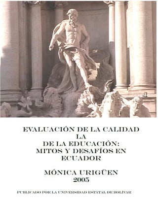 Evaluación de la Calidad
la
De la Educación:
Mitos y Desafíos en
Ecuador
Mónica Urigüen
2005
Publicado por la Universidad estatal de bolívar
 