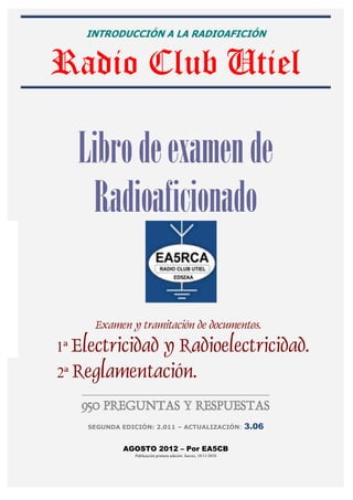 INTRODUCCIÓN A LA RADIOAFICIÓN


Radio Club Utiel

   Libro de examen de
    Radioaficionado

        Examen y tramitación de documentos.
1ª Electricidad
             y Radioelectricidad.
2ª Reglamentación.
   _______________________________________________________________________________


   950 PREGUNTAS Y RESPUESTAS
     SEGUNDA EDICIÓN: 2.011 – ACTUALIZACIÓN:                               3.06

                    AGOSTO 2012 – Por EA5CB
                         Publicación primera edición: Jueves, 18/11/2010
 