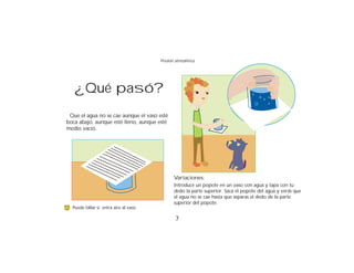 Presión atmosférica




   ¿Qué pasó?
 Que el agua no se cae aunque el vaso esté
boca abajo, aunque esté lleno, aunque esté
medio vacío.




                                               Variaciones:
                                               Introduce un popote en un vaso con agua y tapa con tu
                                               dedo la parte superior. Saca el popote del agua y verás que
                                               el agua no se cae hasta que separas el dedo de la parte
                                               superior del popote.
  Puede fallar si entra aire al vaso.

                                               7
 