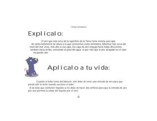 Presión atmosférica



Explícalo:
             El aire que está cerca de la superficie de la Tierra tiene encima una capa
   de varios kilómetros de altura a la que conocemos como atmósfera. Mientras más cerca del
 nivel del mar vivas, más alta es esa capa. Esa capa de aire empuja hacia todas direcciones,
 también hacia arriba, venciendo al peso del agua, es por esto que el aire atrapado en el vaso
     no puede caer.




                   Aplícalo a tu vida:

         Cuando el bebé toma del biberón, éste debe de tener una entrada de aire para que
pueda salir la leche cuando succiona el bebé.
 A las latas que contienen líquidos se les debe de hacer dos orificios para que la entrada de aire
por uno permita la salida del líquido por el otro.

                                                 8
 