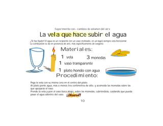 Experimenta con... cambios de volumen del aire

         La vela que hace subir el agua
¿Te has fijado? El agua en un recipiente (en un vaso inclinado, en un lago) siempre está horizontal.
La combustión se da en presencia de aire, más específicamente de oxígeno.

                               Materiales:
                            1 vela        3 monedas
                           1 vaso transparente
                          1 plato hondo con agua
                          Procedimiento:
Pega la vela con su misma cera en el centro del plato.
Al plato ponle agua, más o menos tres centímetros de alto, y acomoda las monedas sobre las
que apoyarás el vaso.
Prende la vela y pon el vaso boca abajo, sobre las monedas, cubriéndola, cuidando que pueda
pasar el agua adentro del vaso.

                                                    10
 
