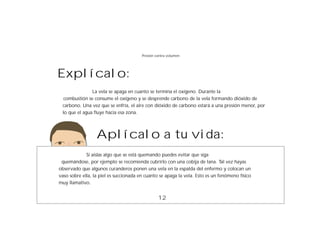 Presión contra volumen




Explícalo:
               La vela se apaga en cuanto se termina el oxígeno. Durante la
  combustión se consume el oxígeno y se desprende carbono de la vela formando dióxido de
 carbono. Una vez que se enfría, el aire con dióxido de carbono estará a una presión menor, por
 lo que el agua fluye hacia esa zona.




                  Aplícalo a tu vida:
             Si aíslas algo que se está quemando puedes evitar que siga
 quemándose, por ejemplo se recomienda cubrirlo con una cobija de lana. Tal vez hayas
observado que algunos curanderos ponen una vela en la espalda del enfermo y colocan un
vaso sobre ella, la piel es succionada en cuanto se apaga la vela. Esto es un fenómeno físico
muy llamativo.


                                                 12
 