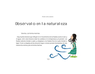 Presión contra volumen




Obsérvalo en la naturaleza

        Vientos, corrientes marinas

  Hay muchos factores que influyen en el movimiento de los fluidos (como el aire y
el agua), entre estos factores están los cambios en la temperatura y la presión. Los
fluidos calientes tienden a subir y a desplazar a los fluidos fríos los cuales tienden a
bajar. El aire se desplaza de las áreas de mayor a menor presión formándose de esta
manera los vientos y las corrientes marinas.




                                                     13
 