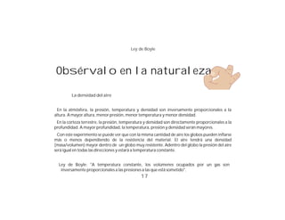 Ley de Boyle




 Obsérvalo en la naturaleza

         La densidad del aire


  En la atmósfera, la presión, temperatura y densidad son inversamente proporcionales a la
altura. A mayor altura, menor presión, menor temperatura y menor densidad.
 En la corteza terrestre, la presión, temperatura y densidad son directamente proporcionales a la
profundidad. A mayor profundidad, la temperatura, presión y densidad serán mayores.
  Con este experimento se puede ver que con la misma cantidad de aire los globos pueden inflarse
más o menos dependiendo de la resistencia del material. El aire tendrá una densidad
(masa/volumen) mayor dentro de un globo muy resistente. Adentro del globo la presión del aire
será igual en todas las direcciones y estará a temperatura constante.


  Ley de Boyle: "A temperatura constante, los volúmenes ocupados por un gas son
   inversamente proporcionales a las presiones a las que está sometido".
                                               17
 