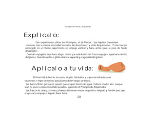 Principios de Pascal y Arquímedes




Explícalo:
          Este experimento utiliza dos Principios, el de Pascal: “Los líquidos transmiten
 presiones con la misma intensidad en todas las direcciones” y el de Arquímedes: “Todo cuerpo
sumergido en un fluido experimenta un empuje vertical y hacia arriba igual al peso de fluido
desalojado”.
  Cuando empujas la tapa hacia abajo, el aire que está dentro del frasco empuja el agua hacia dentro
del gotero. Cuando sueltas el globo el aire se expande y el agua sale del gotero.




      Aplícalo a tu vida:
         El freno hidráulico de los autos, el gato hidráulico y la prensa hidráulica son
excelentes e importantísimas aplicaciones del Principio de Pascal.
  Los barcos flotan porque el espacio que ocupan dentro del agua contiene mucho aire, aunque
sean de acero u otros materiales pesados, siguiendo el Principio de Arquímedes.
  Los frascos de catsup, cremas y champú tienen un envase de plástico delgado y flexible para que
al apretarlo empuje el líquido hacia fuera.
                                                      20
 