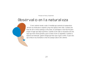 Principios de Pascal y Arquímedes



Obsérvalo en la naturaleza
           El aire caliente tiende a subir. A medida que aumenta la temperatura
     del aire sus moléculas se separan y hay más espacio entre ellas. Cuando una
    masa de aire se eleva sustituye a otra masa, la cual bajará si está más fría para
    ocupar el lugar que dejó la primera. Cuando el aire sube se encuentra con una
    capa que tiene menos presión y por lo tanto el aire se expandirá. Cuando se
    separan las moléculas gastan energía que hace que el gas se enfríe. Es por esto
    que arriba en las montañas es más frío aunque suba el aire caliente.




                                       21
 