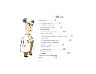 Índice
Introducción..........................    i
1. ¿La botella está vacía?.................         2
Ley de Charles y Gay-Lussac

 2. El vaso que no tira el agua…………                      6
 Presión atmosférica

   3. La vela que hace subir el agua………..                     10
   Presión contra volumen

    4. Cómo atravesar un globo …sin que se reviente……..                           14
    Ley de Boyle

     5. Cómo hundir un gotero vacío …………………                                  18
     Principios de Pascal y Arquímedes

    6. ¿Cuál cae primero?........................         22
    La Ley de Gravedad

  7. Mándalos a volar……………………….                                26
  Resistencia del aire

8. ¡¡¡Bajan!!! ...........................................................   30
Experimenta como Galileo Galilei

Anexo……………..............               32
 
