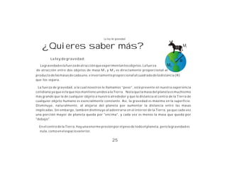 La ley de gravedad


    ¿Quieres saber más?                                                                             M1


         La ley de gravedad:
                                                                                                R
  La gravedad es la fuerza de atracción que experimentan los objetos. La fuerza M2
de atracción entre dos objetos de masa M 1 y M 2 es directamente proporcional al
producto de las masas de cada uno, e inversamente proporcional al cuadrado de la distancia (R)
que los separa.

 La fuerza de gravedad, a la cual nosotros le llamamos “peso”, está presente en nuestra experiencia
cotidiana ya que es la que nos mantiene unidos a la Tierra. Nota que la masa del planeta es muchísimo
más grande que la de cualquier objeto a nuestro alrededor y que la distancia al centro de la Tierra de
cualquier objeto humano es esencialmente constante. Así, la gravedad es máxima en la superficie.
Disminuye, naturalmente, al alejarse del planeta por aumentar la distancia entre las masas
implicadas. Sin embargo, también disminuye al adentrarse en el interior de la Tierra, ya que cada vez
una porción mayor de planeta queda por "encima", y cada vez es menos la masa que queda por
"debajo".

  En el centro de la Tierra, hay una enorme presión por el peso de todo el planeta, pero la gravedad es
  nula, como en el espacio exterior.

                                                   25
 