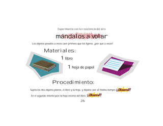 Experimenta con la resistencia del aire


                        mándalos a volar
 Los objetos pesados a veces caen primero que los ligeros. ¿por qué a veces?


            Materiales:
                 1 libro
                                   1 hoja de papel


                    Procedimiento:
Sujeta los dos objetos planos, el libro y la hoja, y déjalos caer al mismo tiempo.

En el segundo intento pon la hoja encima del libro.

                                                26
 