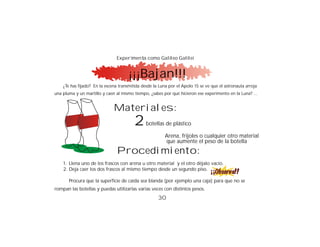 Experimenta como Galileo Galilei


                                      ¡¡¡Bajan!!!
    ¿Te has fijado? En la escena transmitida desde la Luna por el Apolo 15 se ve que el astronauta arroja
una pluma y un martillo y caen al mismo tiempo, ¿sabes por qué hicieron ese experimento en la Luna? ...


                              Materiales:
                                         2     botellas de plástico

                                                         Arena, frijoles o cualquier otro material
                                                         que aumente el peso de la botella
                                Procedimiento:
    1. Llena uno de los frascos con arena u otro material y el otro déjalo vacío.
    2. Deja caer los dos frascos al mismo tiempo desde un segundo piso.

       Procura que la superficie de caída sea blanda (por ejemplo una caja) para que no se
rompan las botellas y puedas utilizarlas varias veces con distintos pesos.
                                                     30
 