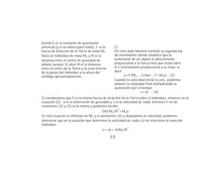 Donde G es la constante de gravitación
universal (y es la misma para todos), F es la     C)
fuerza de atracción de la Tierra de masa M1       Por otro lado Newton formuló su segunda ley
hacia un individuo de masa M2 y R es la           de movimiento donde establece que la
distancia entre el centro de gravedad de          aceleración de un objeto es directamente
ambos cuerpos. Es decir R es la distancia         proporcional a la fuerza neta que actúa sobre
entre el centro de la Tierra y la zona interna    él e inversamente proporcional a su masa, es
de la panza del individuo a la altura del         decir:
ombligo aproximadamente.                                 a=F/M2.....o bien ...F=M2a....(3)
                                                  Cuando la velocidad inicial es cero, podemos
                                                  obtener la velocidad final multiplicando la
                                                  aceleración por el tiempo:
                                                                    v=at ....(4).
Si consideramos que F es la misma fuerza de atracción de la Tierra sobre el individuo, entonces en la
ecuación (3), a es la aceleración de gravedad y v es la velocidad de caída. Entonces F en las
ecuaciones (2) y (3) es la misma y podemos escribir:
                                                      2
                                          GM1M2/R =M2a
En esta ecuación se eliminan las M2 y si sustituimos (4) y despejamos la velocidad, podemos
demostrar que en la ecuación que determina la velocidad de caída (v) no interviene la masa del
individuo:
                                                           2
                                           v= at= tGM1/R

                                                 33
 